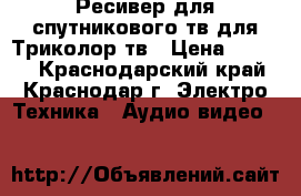 Ресивер для спутникового тв,для Триколор тв › Цена ­ 4 000 - Краснодарский край, Краснодар г. Электро-Техника » Аудио-видео   